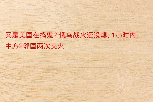 又是美国在捣鬼? 俄乌战火还没熄, 1小时内, 中方2邻国两次交火