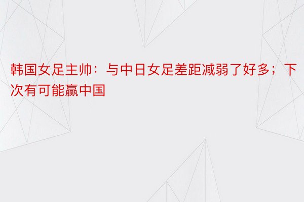 韩国女足主帅：与中日女足差距减弱了好多；下次有可能赢中国