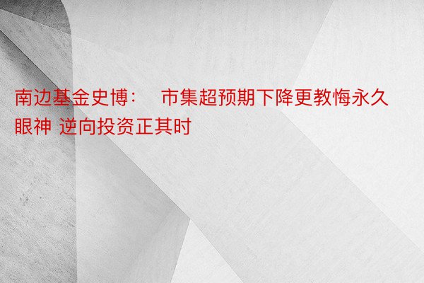 南边基金史博：  市集超预期下降更教悔永久眼神 逆向投资正其时