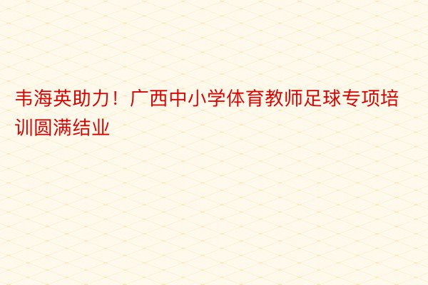 韦海英助力！广西中小学体育教师足球专项培训圆满结业