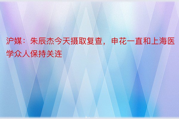 沪媒：朱辰杰今天摄取复查，申花一直和上海医学众人保持关连