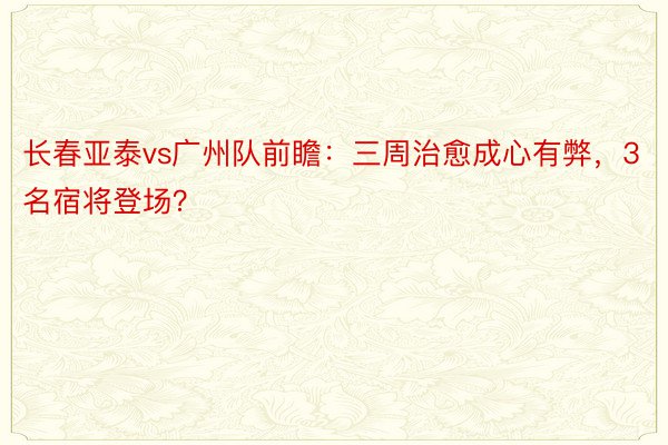 长春亚泰vs广州队前瞻：三周治愈成心有弊，3名宿将登场？