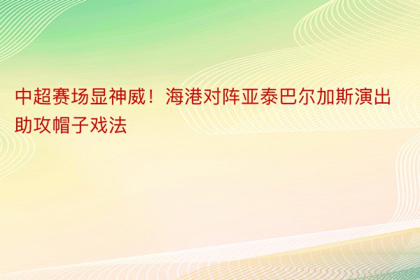 中超赛场显神威！海港对阵亚泰巴尔加斯演出助攻帽子戏法