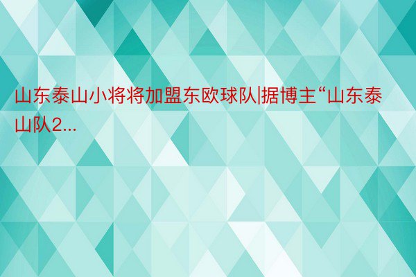 山东泰山小将将加盟东欧球队|据博主“山东泰山队2...