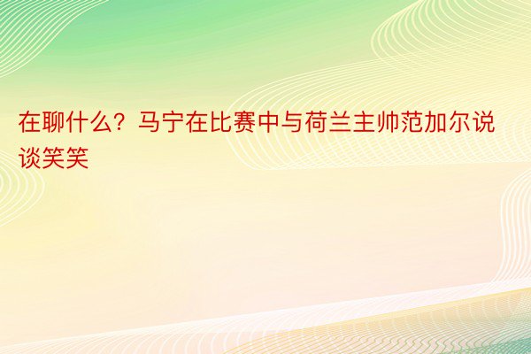 在聊什么？马宁在比赛中与荷兰主帅范加尔说谈笑笑